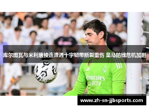 库尔图瓦与米利唐接连遭遇十字韧带断裂重伤 皇马防线危机加剧