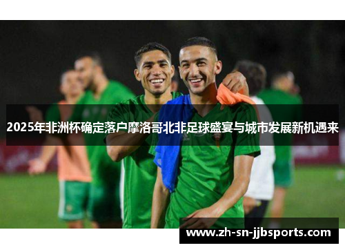 2025年非洲杯确定落户摩洛哥北非足球盛宴与城市发展新机遇来